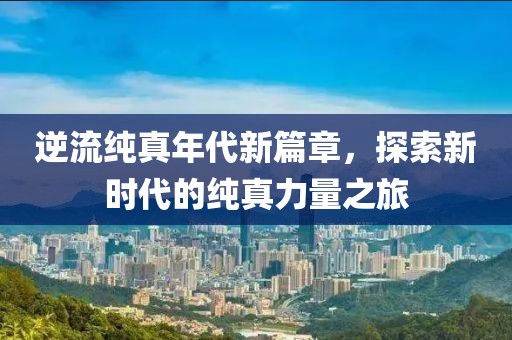 逆流纯真年代新篇章，探索新时代的纯真力量之旅