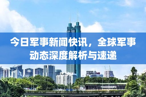 今日军事新闻快讯，全球军事动态深度解析与速递