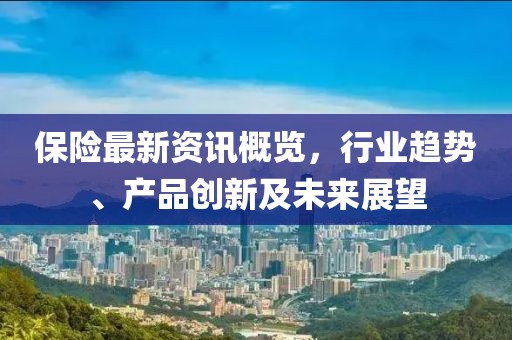 保险最新资讯概览，行业趋势、产品创新及未来展望