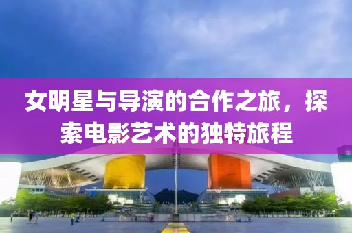 女明星与导演的合作之旅，探索电影艺术的独特旅程