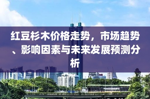 红豆杉木价格走势，市场趋势、影响因素与未来发展预测分析