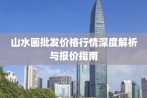 山水画批发价格行情深度解析与报价指南