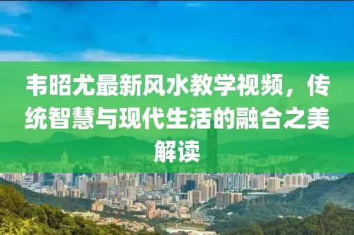 韦昭尤最新风水教学视频，传统智慧与现代生活的融合之美解读