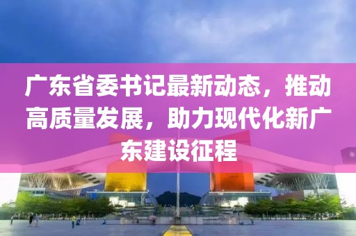 广东省委书记最新动态，推动高质量发展，助力现代化新广东建设征程