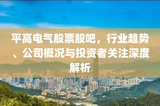 平高电气股票股吧，行业趋势、公司概况与投资者关注深度解析