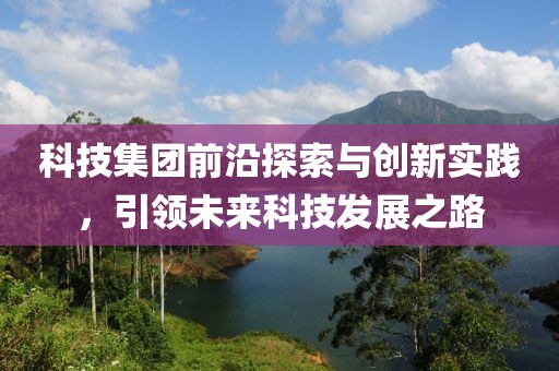 科技集团前沿探索与创新实践，引领未来科技发展之路