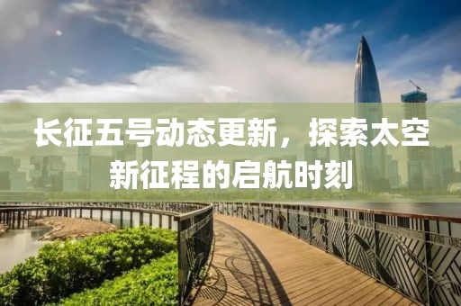 长征五号动态更新，探索太空新征程的启航时刻