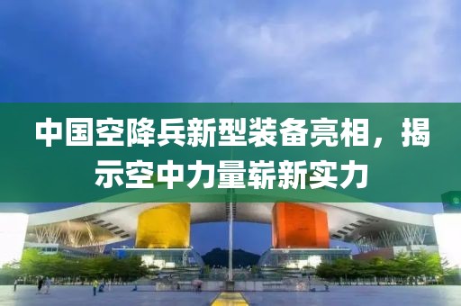 中国空降兵新型装备亮相，揭示空中力量崭新实力