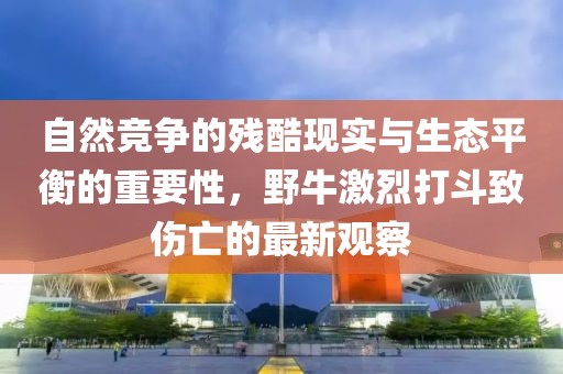 自然竞争的残酷现实与生态平衡的重要性，野牛激烈打斗致伤亡的最新观察