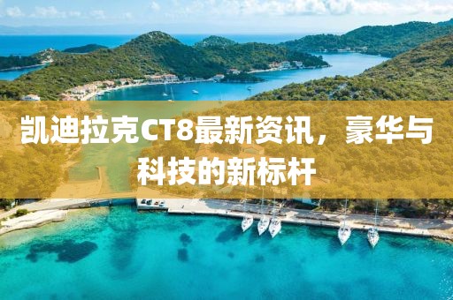 凯迪拉克CT8最新资讯，豪华与科技的新标杆