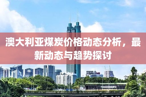 澳大利亚煤炭价格动态分析，最新动态与趋势探讨