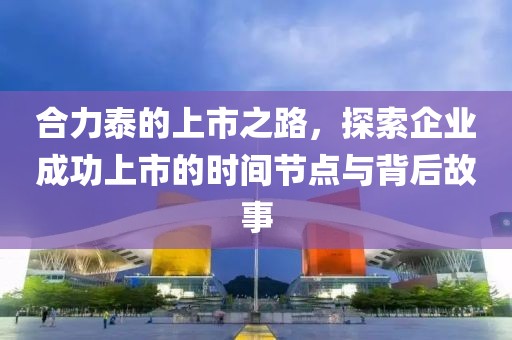 合力泰的上市之路，探索企业成功上市的时间节点与背后故事