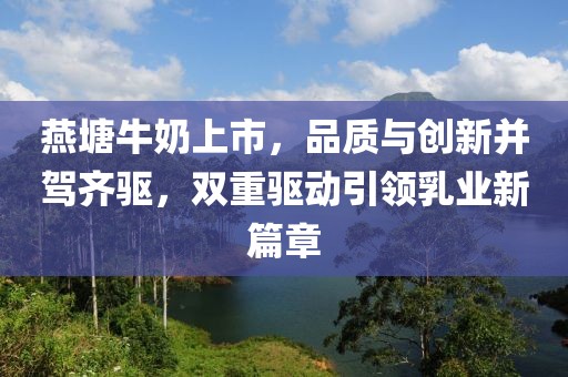 燕塘牛奶上市，品质与创新并驾齐驱，双重驱动引领乳业新篇章