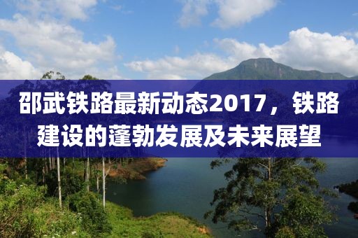 邵武铁路最新动态2017，铁路建设的蓬勃发展及未来展望