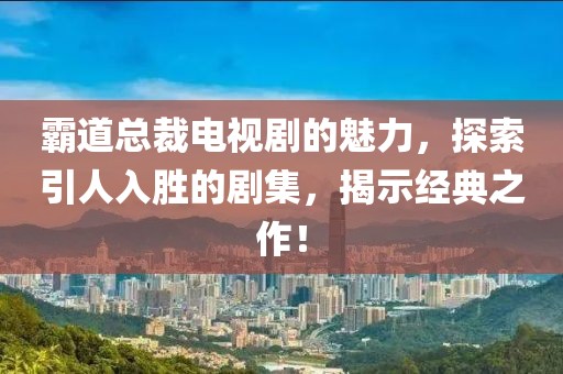 霸道总裁电视剧的魅力，探索引人入胜的剧集，揭示经典之作！