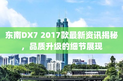 东南DX7 2017款最新资讯揭秘，品质升级的细节展现