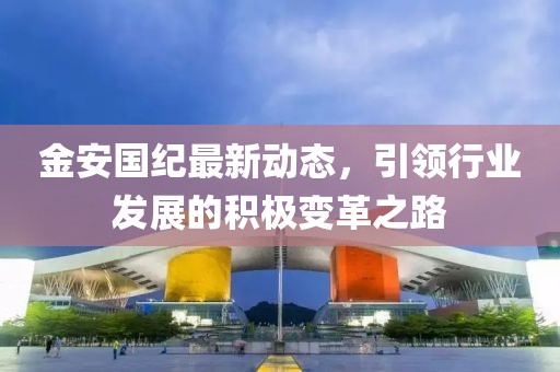 金安国纪最新动态，引领行业发展的积极变革之路