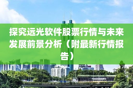 探究远光软件股票行情与未来发展前景分析（附最新行情报告）