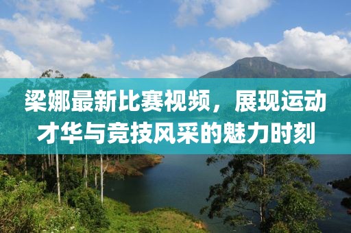 梁娜最新比赛视频，展现运动才华与竞技风采的魅力时刻