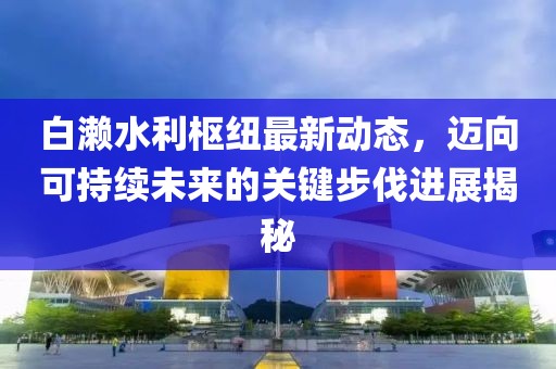 白濑水利枢纽最新动态，迈向可持续未来的关键步伐进展揭秘