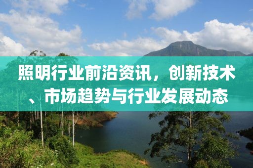 照明行业前沿资讯，创新技术、市场趋势与行业发展动态