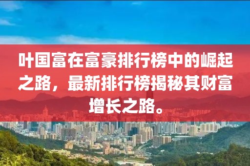 叶国富在富豪排行榜中的崛起之路，最新排行榜揭秘其财富增长之路。