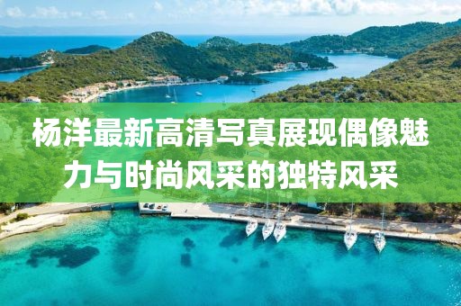 杨洋最新高清写真展现偶像魅力与时尚风采的独特风采