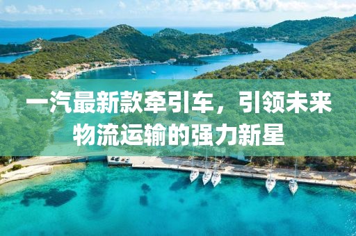 一汽最新款牵引车，引领未来物流运输的强力新星