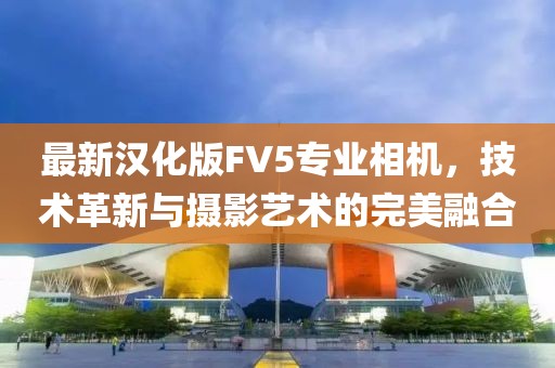 最新汉化版FV5专业相机，技术革新与摄影艺术的完美融合