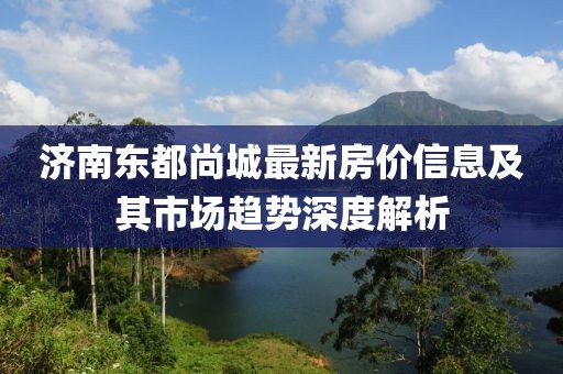 济南东都尚城最新房价信息及其市场趋势深度解析