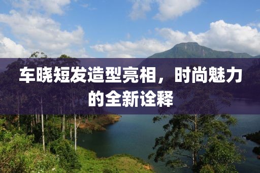 车晓短发造型亮相，时尚魅力的全新诠释