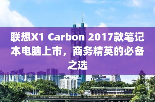 联想X1 Carbon 2017款笔记本电脑上市，商务精英的必备之选