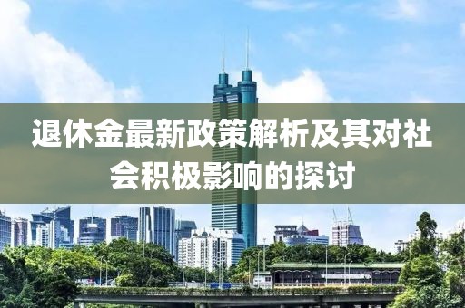 退休金最新政策解析及其对社会积极影响的探讨