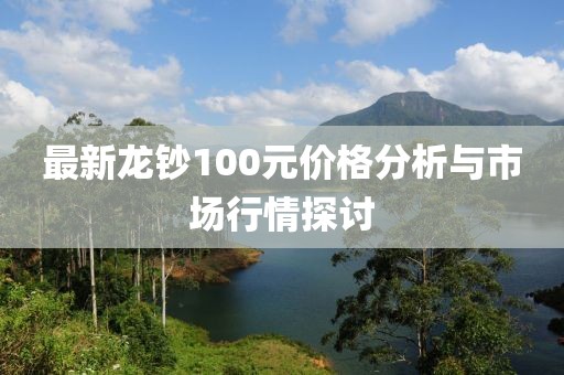 最新龙钞100元价格分析与市场行情探讨