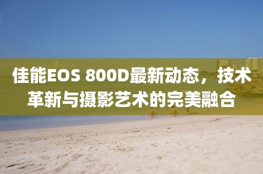 佳能EOS 800D最新动态，技术革新与摄影艺术的完美融合