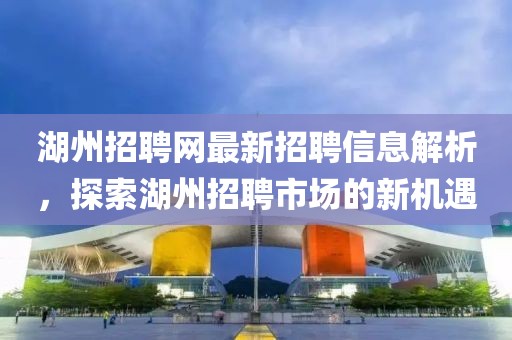 湖州招聘网最新招聘信息解析，探索湖州招聘市场的新机遇