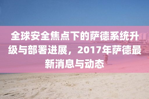 全球安全焦点下的萨德系统升级与部署进展，2017年萨德最新消息与动态