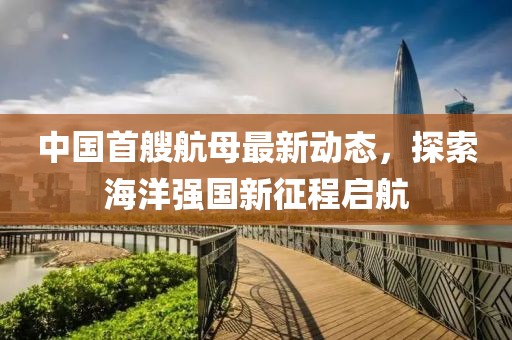 中国首艘航母最新动态，探索海洋强国新征程启航