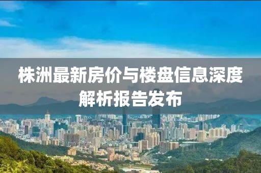 株洲最新房价与楼盘信息深度解析报告发布