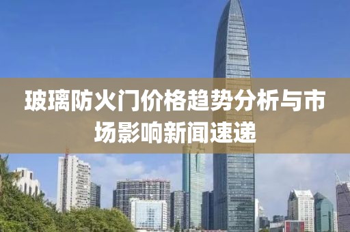 玻璃防火门价格趋势分析与市场影响新闻速递