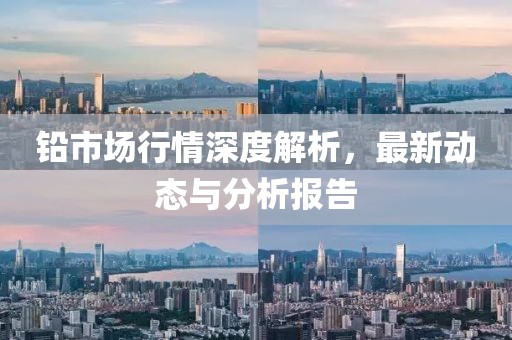 铅市场行情深度解析，最新动态与分析报告