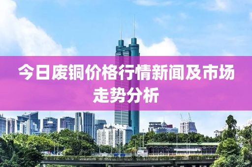 今日废铜价格行情新闻及市场走势分析