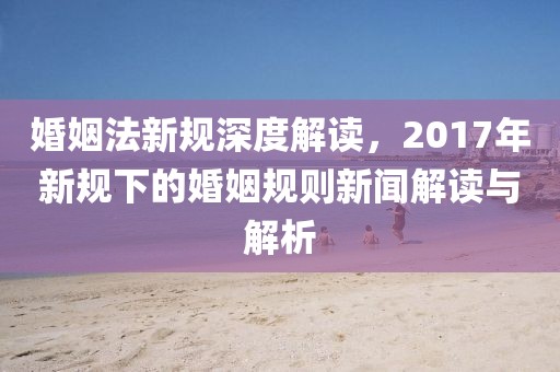 婚姻法新规深度解读，2017年新规下的婚姻规则新闻解读与解析