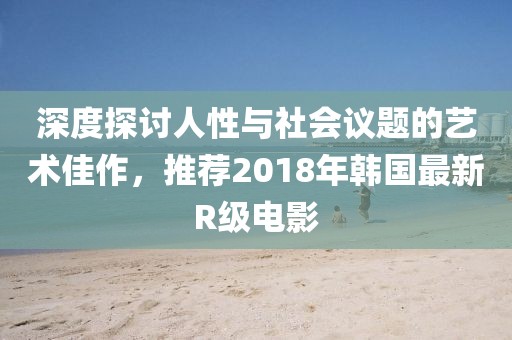 深度探讨人性与社会议题的艺术佳作，推荐2018年韩国最新R级电影