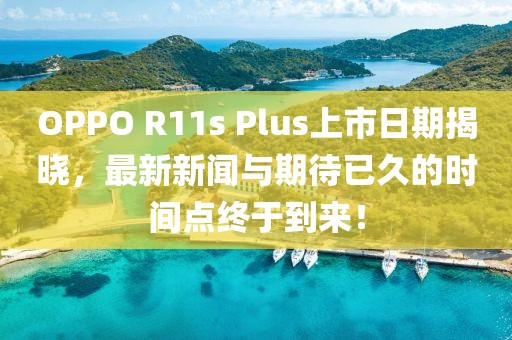 OPPO R11s Plus上市日期揭晓，最新新闻与期待已久的时间点终于到来！