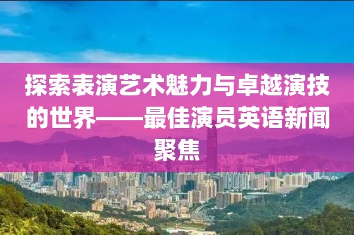 探索表演艺术魅力与卓越演技的世界——最佳演员英语新闻聚焦