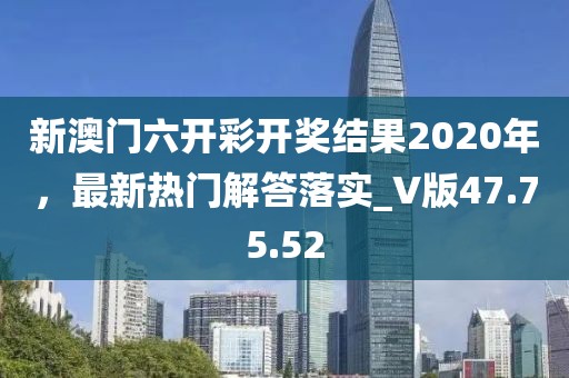 新澳门六开彩开奖结果2020年，最新热门解答落实_V版47.75.52