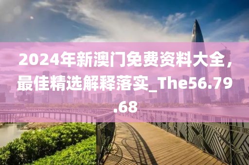 2024年新澳门免费资料大全，最佳精选解释落实_The56.79.68