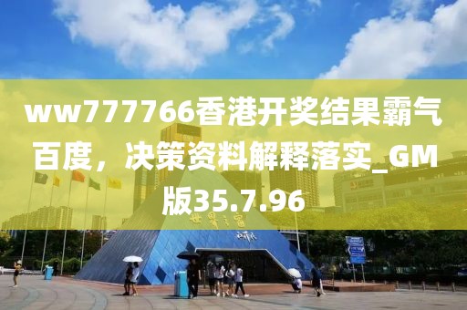 ww777766香港开奖结果霸气百度，决策资料解释落实_GM版35.7.96