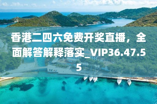 香港二四六免费开奖直播，全面解答解释落实_VIP36.47.55